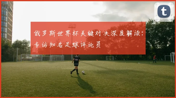 俄罗斯世界杯关键对决深度解读：专访知名足球评论员