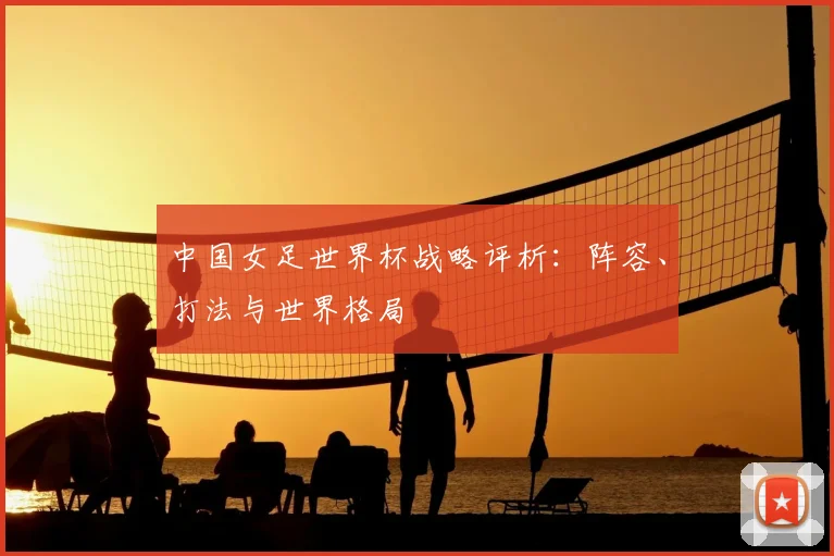 中国女足世界杯战略评析:阵容、打法与世界格局