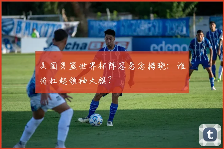 美国男篮世界杯阵容悬念揭晓：谁将扛起领袖大旗？