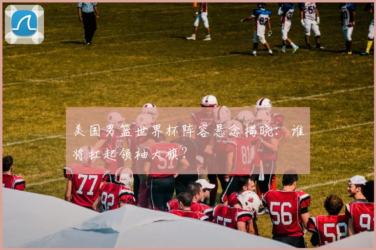 美国男篮世界杯阵容悬念揭晓：谁将扛起领袖大旗？