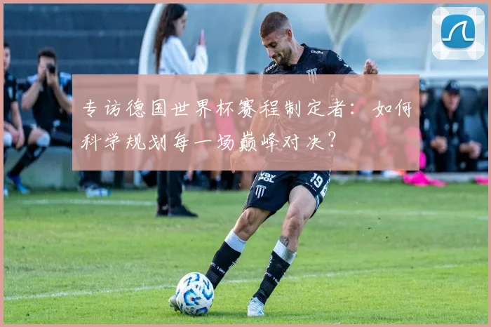 专访德国世界杯赛程制定者:如何科学规划每一场巅峰对决?