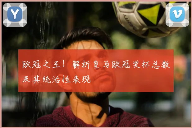 欧冠之王！解析皇马欧冠奖杯总数及其统治性表现