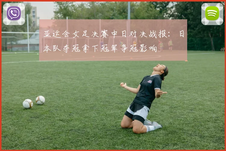 亚运会女足决赛中日对决战报:日本队夺冠拿下冠军争冠影响