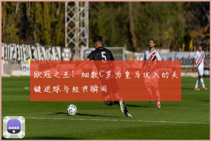 欧冠之王！细数C罗为皇马攻入的关键进球与经典瞬间