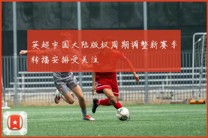 英超中国大陆版权周期调整新赛季转播安排受关注