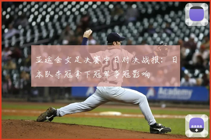 亚运会女足决赛中日对决战报:日本队夺冠拿下冠军争冠影响